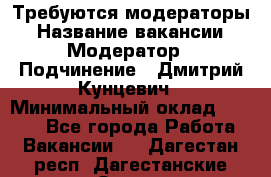 Требуются модераторы › Название вакансии ­ Модератор › Подчинение ­ Дмитрий Кунцевич › Минимальный оклад ­ 1 000 - Все города Работа » Вакансии   . Дагестан респ.,Дагестанские Огни г.